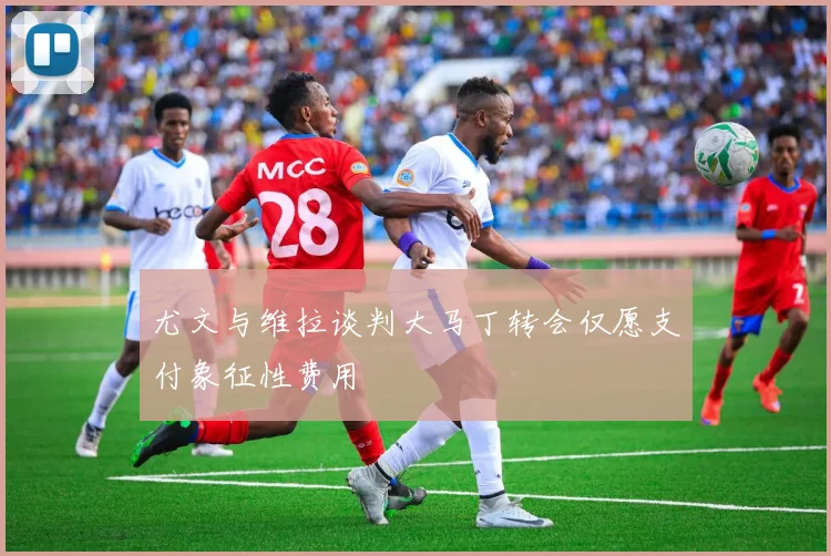 尤文与维拉谈判大马丁转会仅愿支付象征性费用