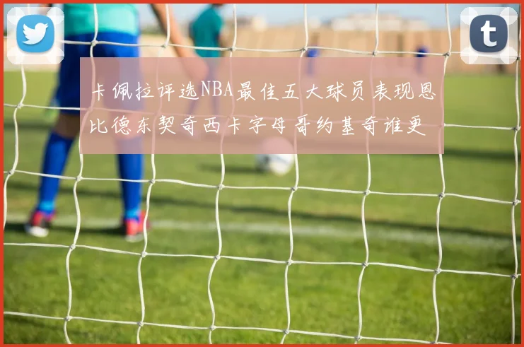 卡佩拉评选NBA最佳五大球员表现恩比德东契奇西卡字母哥约基奇谁更出色