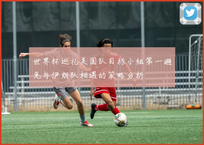 世界杯巡礼美国队目标小组第一避免与伊朗队相遇的策略分析