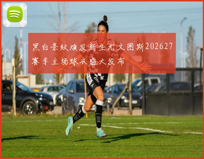 黑白条纹焕发新生尤文图斯202627赛季主场球衣盛大发布