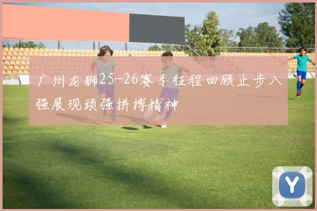 广州龙狮25-26赛季征程回顾止步八强展现顽强拼搏精神