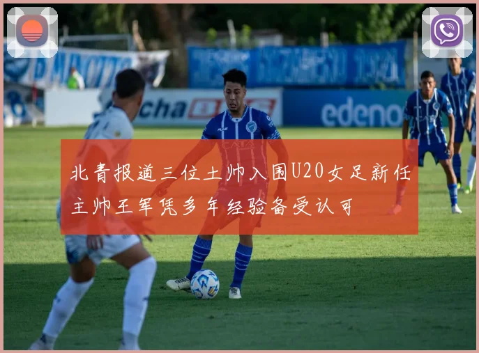 北青报道三位土帅入围U20女足新任主帅王军凭多年经验备受认可