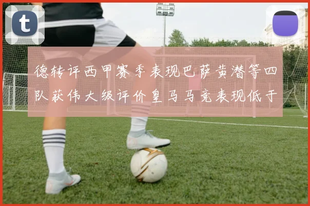 德转评西甲赛季表现巴萨黄潜等四队获伟大级评价皇马马竞表现低于预期