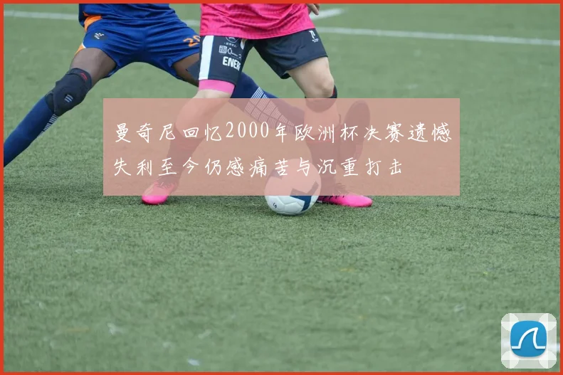 曼奇尼回忆2000年欧洲杯决赛遗憾失利至今仍感痛苦与沉重打击