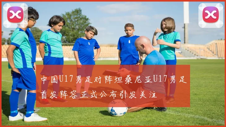 中国U17男足对阵坦桑尼亚U17男足首发阵容正式公布引发关注