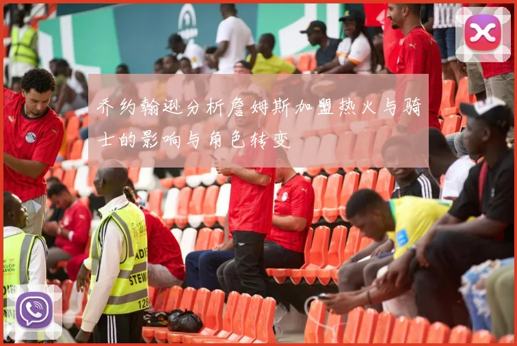 乔约翰逊分析詹姆斯加盟热火与骑士的影响与角色转变