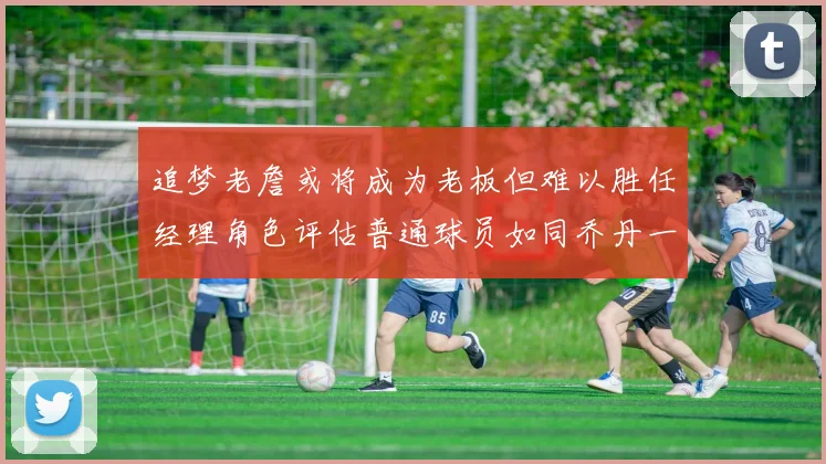 追梦老詹或将成为老板但难以胜任经理角色评估普通球员如同乔丹一样复杂