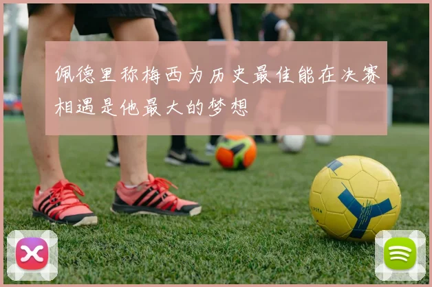 佩德里称梅西为历史最佳能在决赛相遇是他最大的梦想