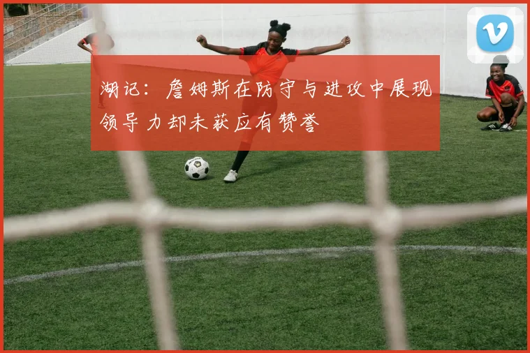 湖记：詹姆斯在防守与进攻中展现领导力却未获应有赞誉
