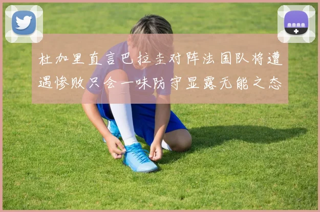 杜加里直言巴拉圭对阵法国队将遭遇惨败只会一味防守显露无能之态