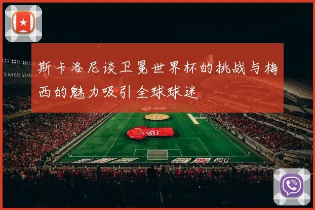 斯卡洛尼谈卫冕世界杯的挑战与梅西的魅力吸引全球球迷