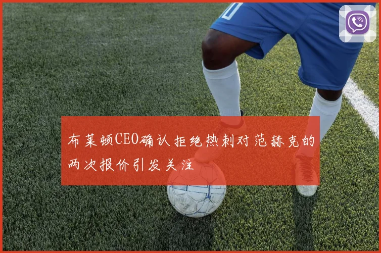 布莱顿CEO确认拒绝热刺对范赫克的两次报价引发关注