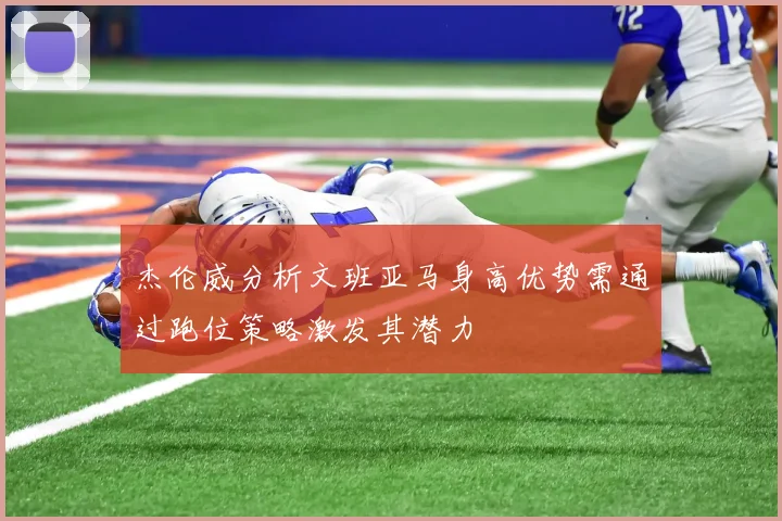 杰伦威分析文班亚马身高优势需通过跑位策略激发其潜力