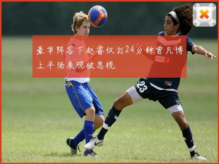 豪华阵容下赵睿仅打24分钟曾凡博上半场表现被忽视