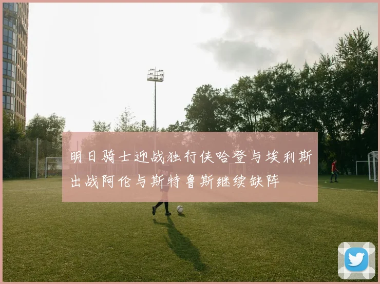 明日骑士迎战独行侠哈登与埃利斯出战阿伦与斯特鲁斯继续缺阵