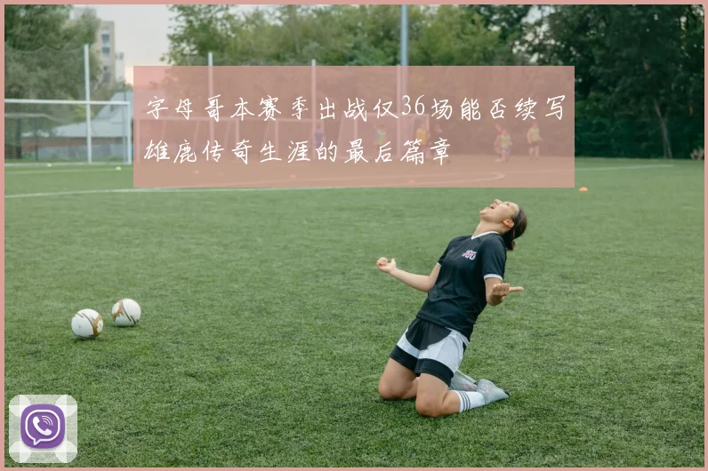 字母哥本赛季出战仅36场能否续写雄鹿传奇生涯的最后篇章